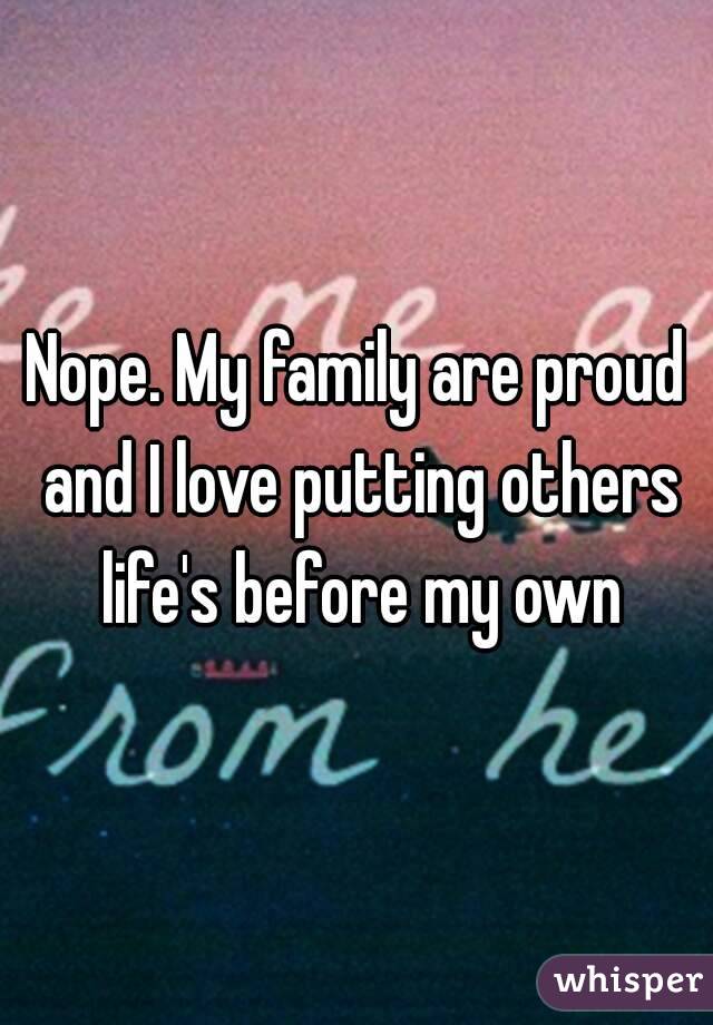 Nope. My family are proud and I love putting others life's before my own