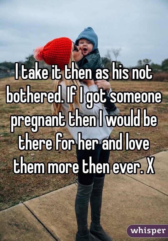 I take it then as his not bothered. If I got someone pregnant then I would be there for her and love them more then ever. X