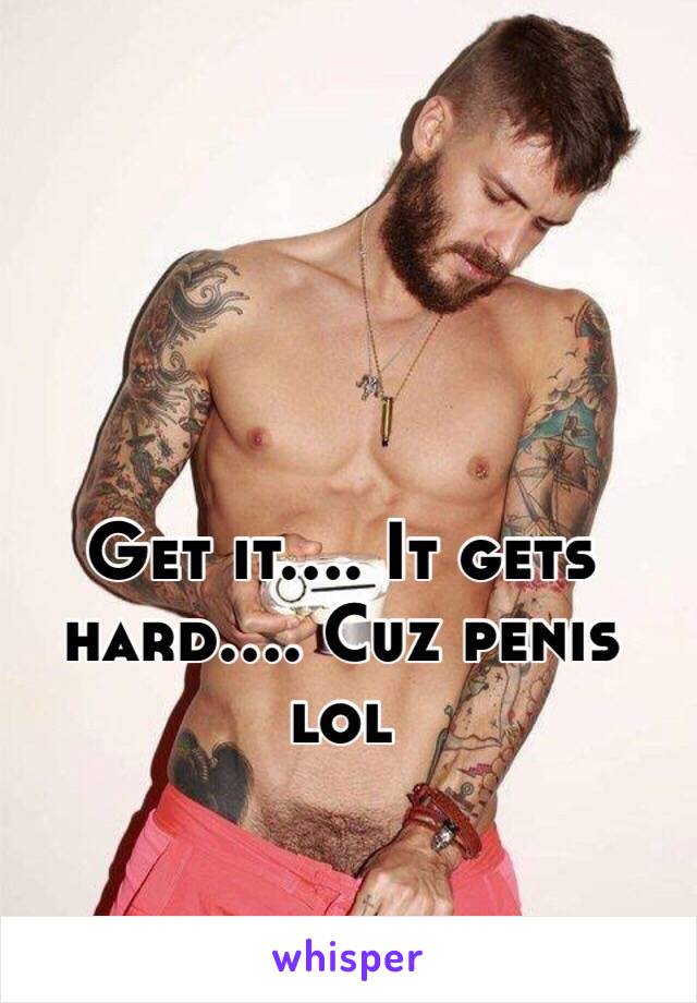 Get it.... It gets hard.... Cuz penis lol