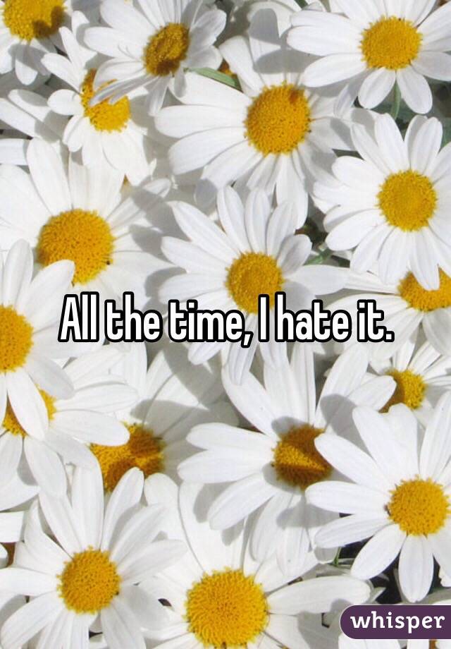 All the time, I hate it.