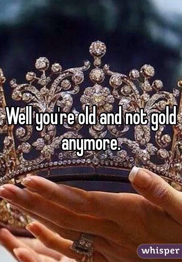 Well you're old and not gold anymore.