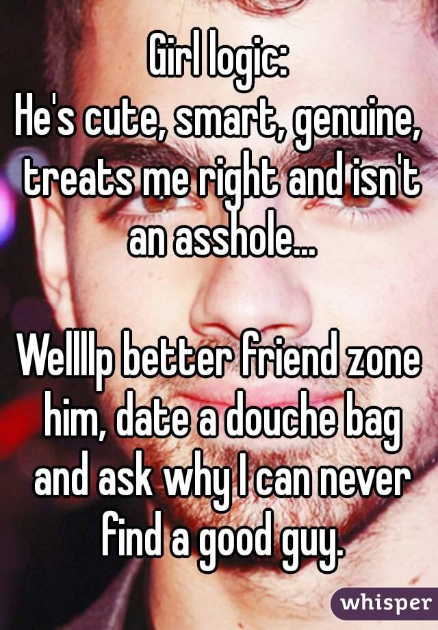 Girl logic:
He's cute, smart, genuine, treats me right and isn't an asshole...

Wellllp better friend zone him, date a douche bag and ask why I can never find a good guy.