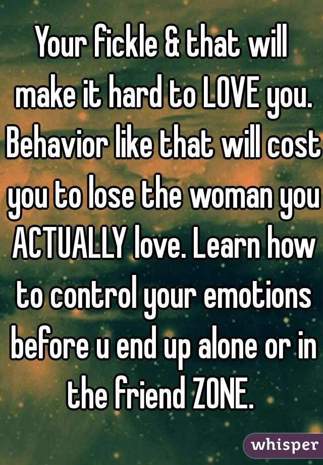 Your fickle & that will make it hard to LOVE you. Behavior like that will cost you to lose the woman you ACTUALLY love. Learn how to control your emotions before u end up alone or in the friend ZONE. 