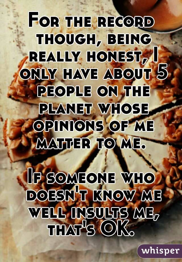 For the record though, being really honest, I only have about 5 people on the planet whose opinions of me matter to me. 

If someone who doesn't know me well insults me, that's OK. 