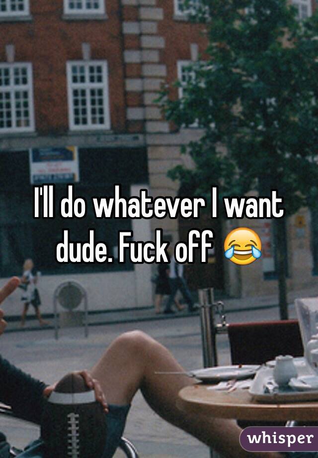 I'll do whatever I want dude. Fuck off 😂