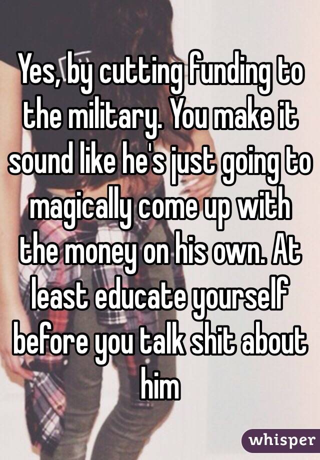 Yes, by cutting funding to the military. You make it sound like he's just going to magically come up with the money on his own. At least educate yourself before you talk shit about him