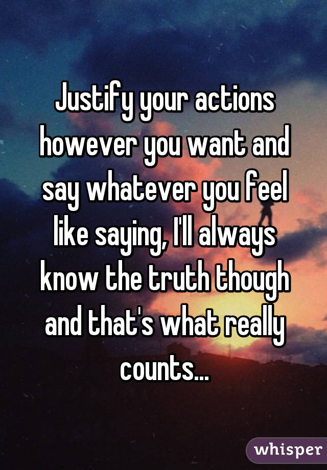 Justify your actions however you want and say whatever you feel like saying, I'll always know the truth though and that's what really counts...