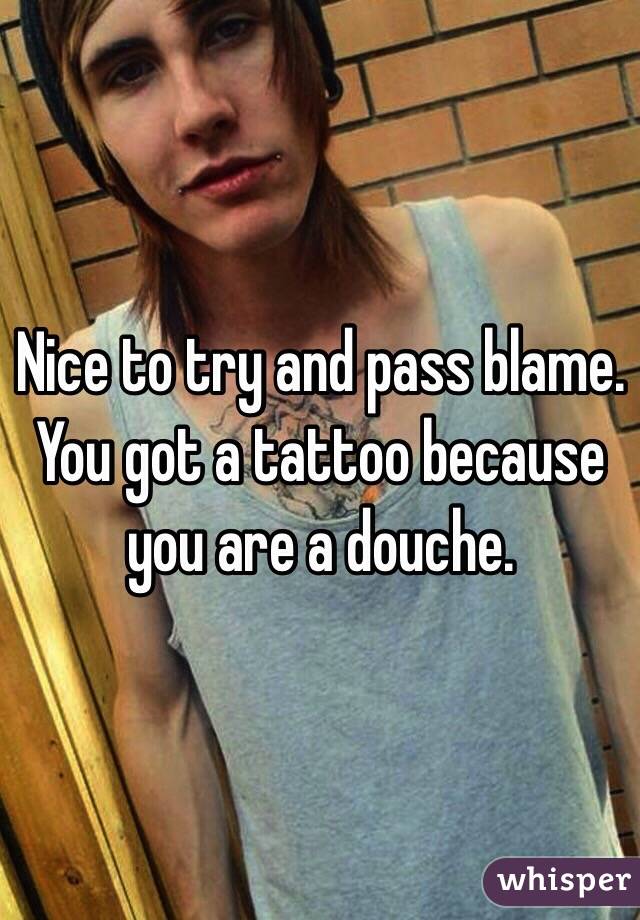 Nice to try and pass blame. You got a tattoo because you are a douche. 