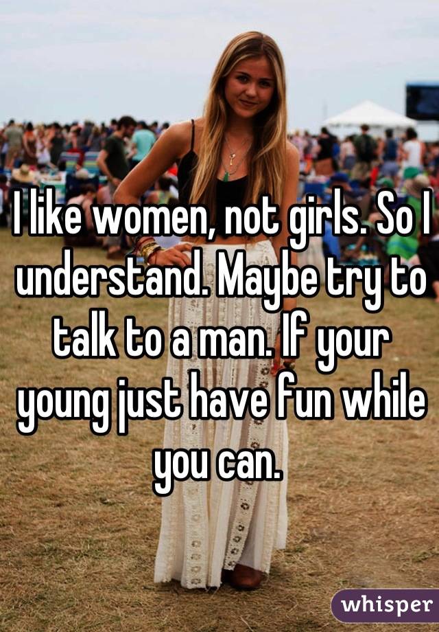 I like women, not girls. So I understand. Maybe try to talk to a man. If your young just have fun while you can. 