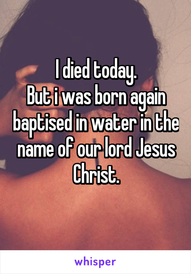 I died today.
But i was born again baptised in water in the name of our lord Jesus Christ.
