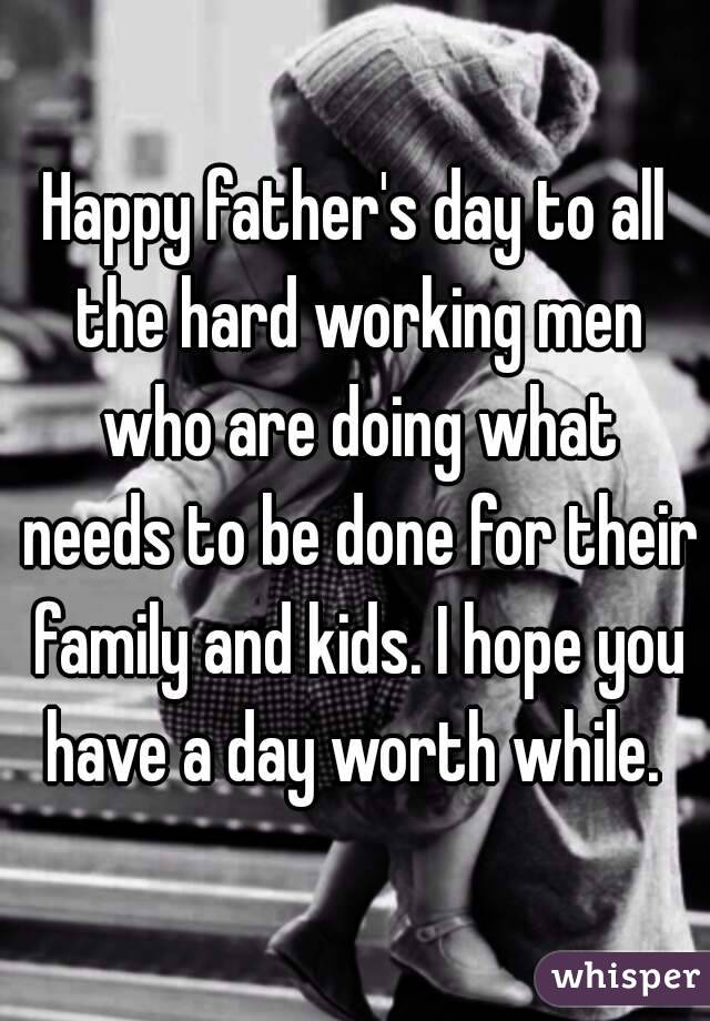 Happy father's day to all the hard working men who are doing what needs to be done for their family and kids. I hope you have a day worth while. 