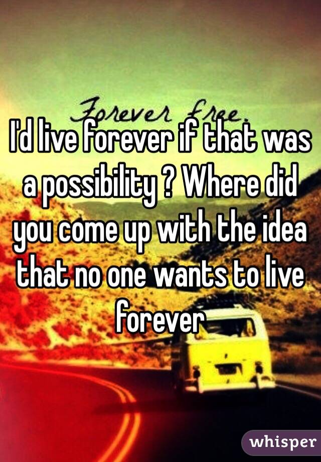 I'd live forever if that was a possibility ? Where did you come up with the idea that no one wants to live forever 