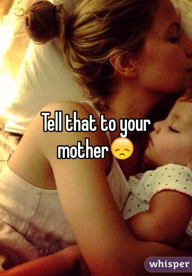 Tell that to your mother😞