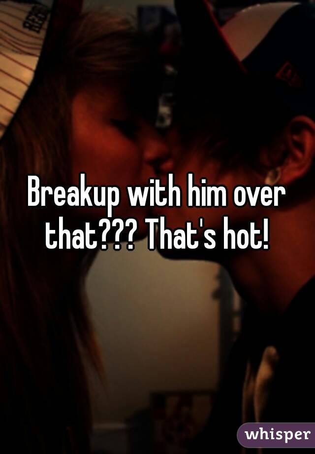 Breakup with him over that??? That's hot! 