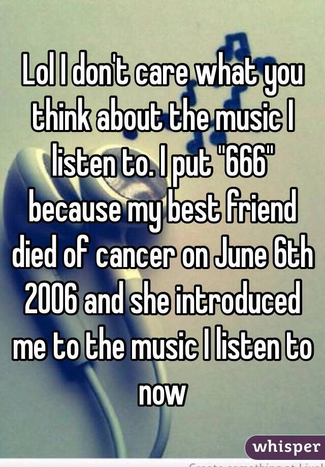 Lol I don't care what you think about the music I listen to. I put "666" because my best friend died of cancer on June 6th 2006 and she introduced me to the music I listen to now