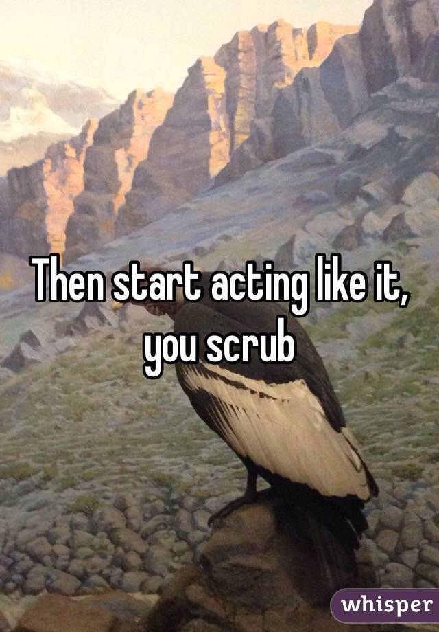 Then start acting like it, you scrub