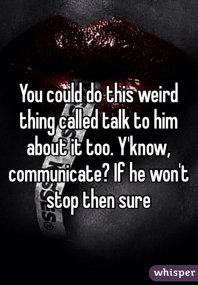 You could do this weird thing called talk to him about it too. Y'know, communicate? If he won't stop then sure
