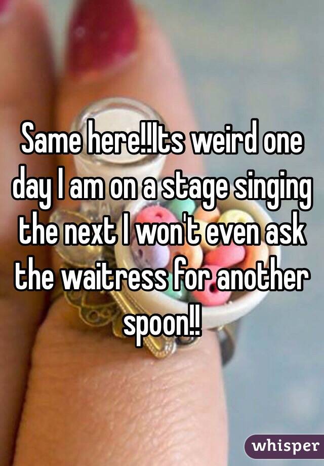 Same here!!Its weird one day I am on a stage singing the next I won't even ask the waitress for another spoon!!