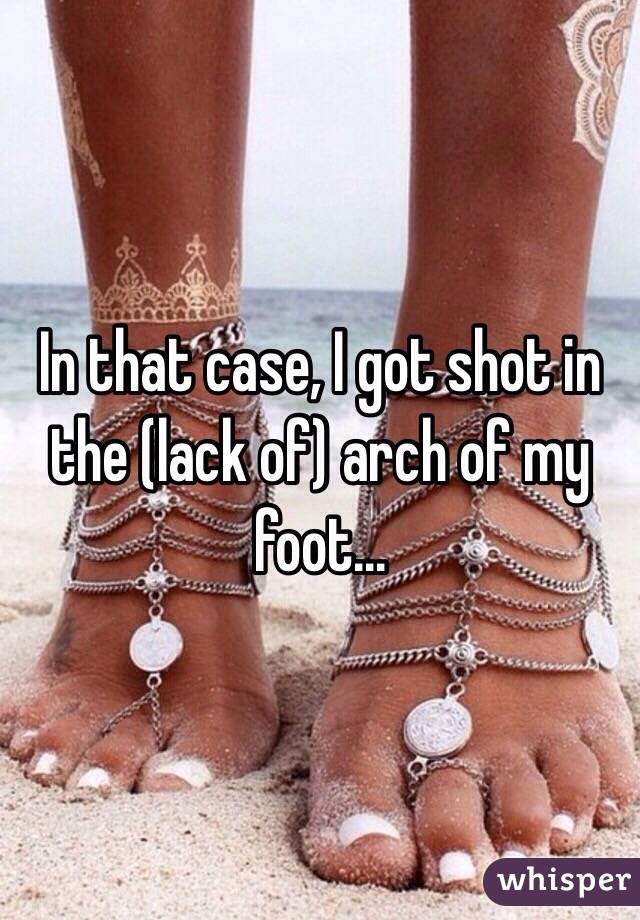 In that case, I got shot in the (lack of) arch of my foot...