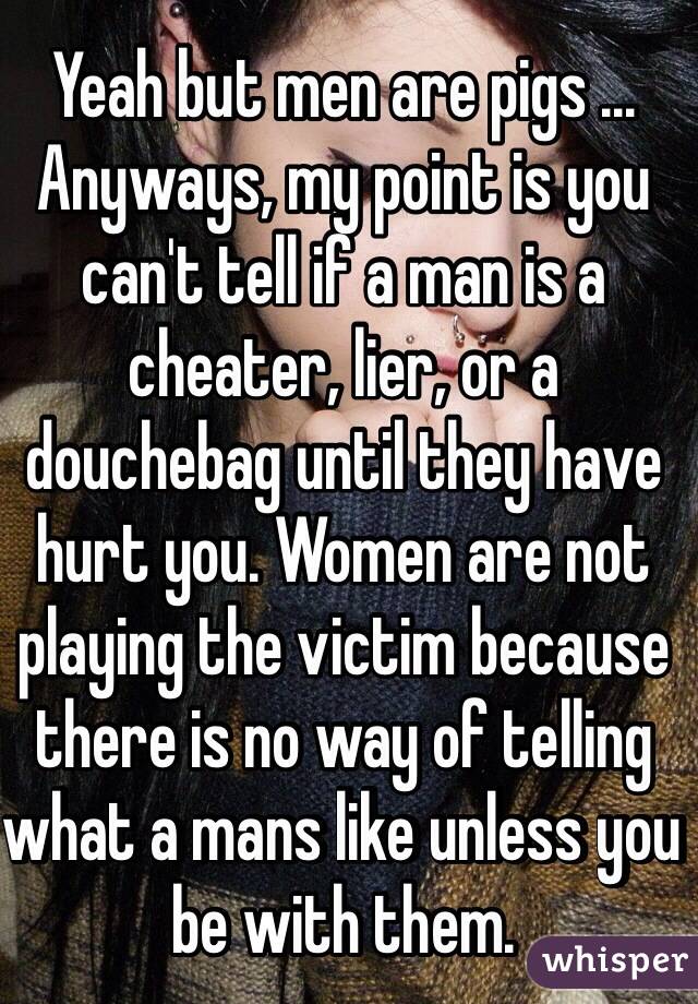 Yeah but men are pigs ...
Anyways, my point is you can't tell if a man is a cheater, lier, or a douchebag until they have hurt you. Women are not playing the victim because there is no way of telling what a mans like unless you be with them.   