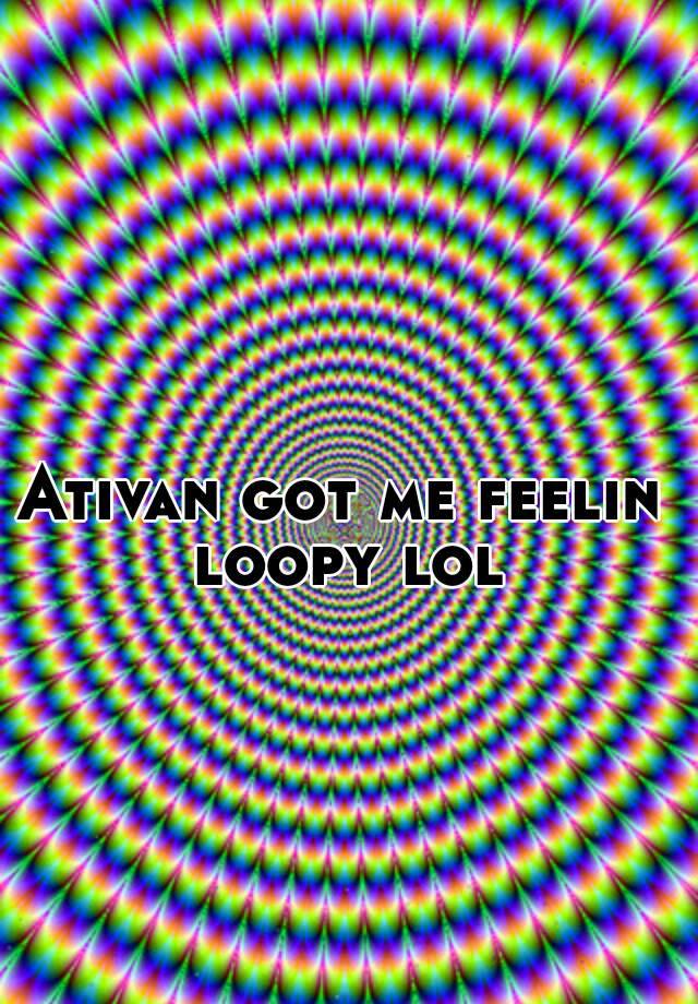 Ativan got me feelin loopy lol