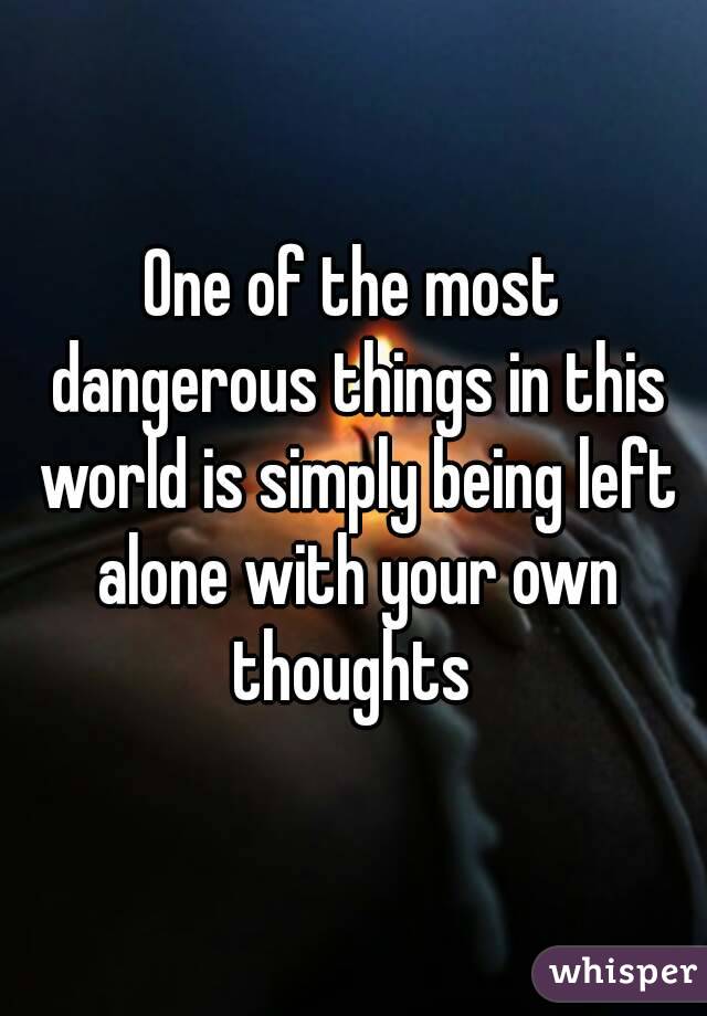 One Of The Most Dangerous Things In This World Is Simply Being Left Alone With Your Own Thoughts