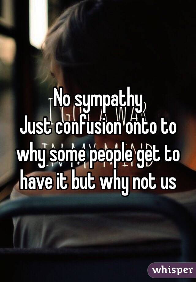 No sympathy 
Just confusion onto to why some people get to have it but why not us