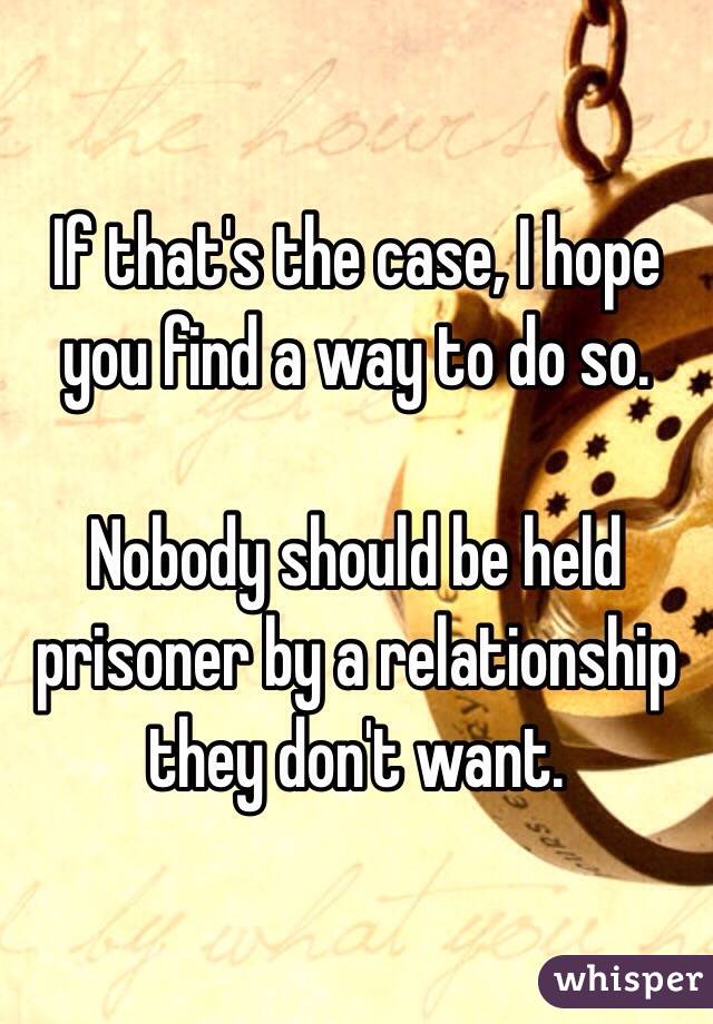 If that's the case, I hope you find a way to do so. 

Nobody should be held prisoner by a relationship they don't want. 