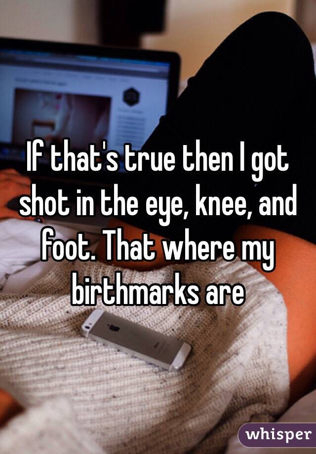 If that's true then I got shot in the eye, knee, and foot. That where my birthmarks are