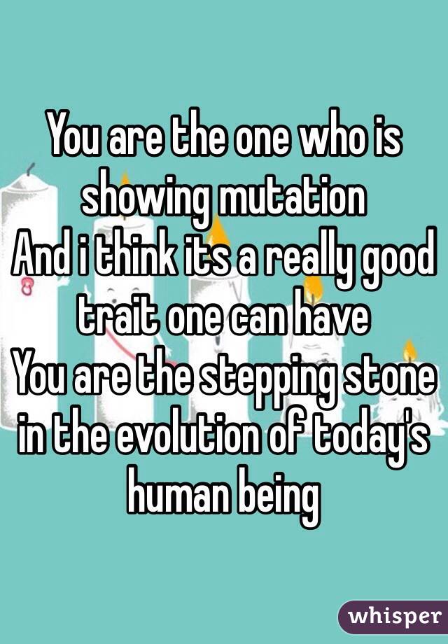 You are the one who is showing mutation
And i think its a really good trait one can have
You are the stepping stone in the evolution of today's human being