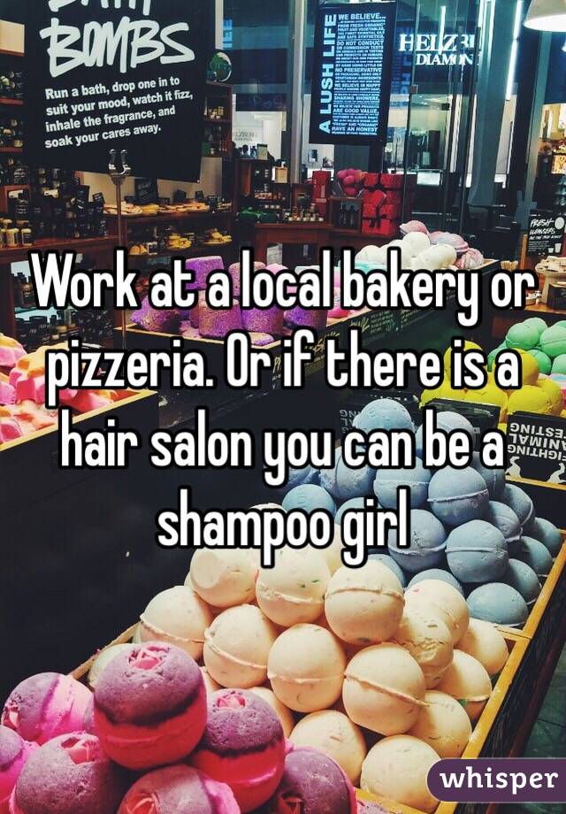 Work at a local bakery or pizzeria. Or if there is a hair salon you can be a shampoo girl 