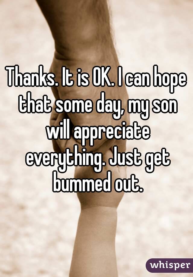 Thanks. It is OK. I can hope that some day, my son will appreciate everything. Just get bummed out.