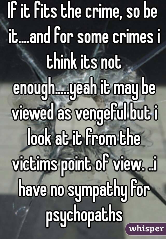If it fits the crime, so be it....and for some crimes i think its not enough.....yeah it may be viewed as vengeful but i look at it from the victims point of view. ..i have no sympathy for psychopaths