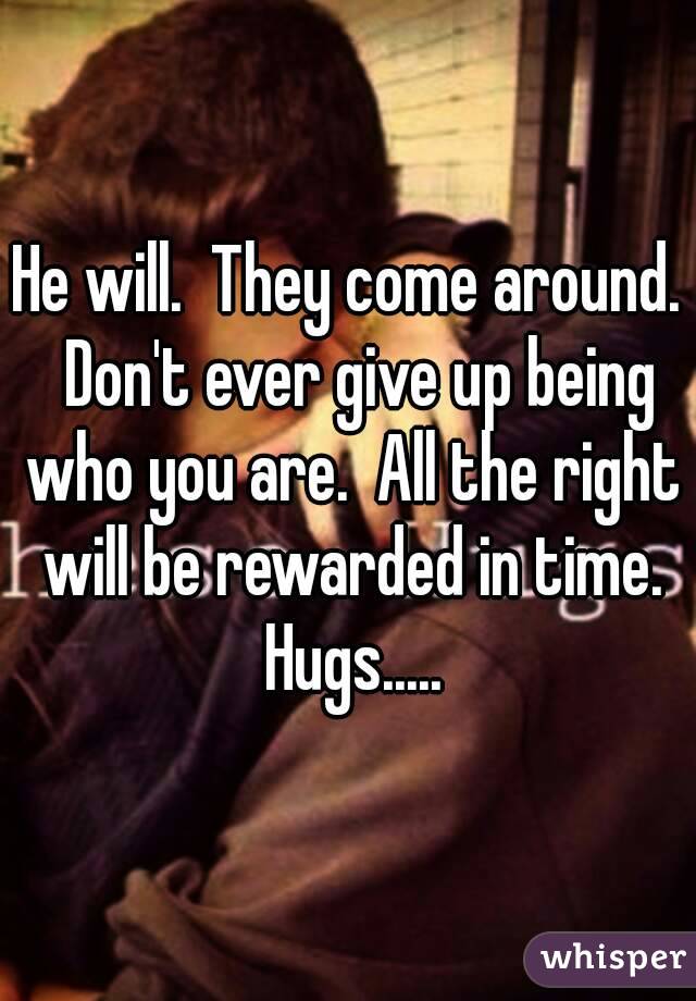 He will.  They come around.  Don't ever give up being who you are.  All the right will be rewarded in time. Hugs.....