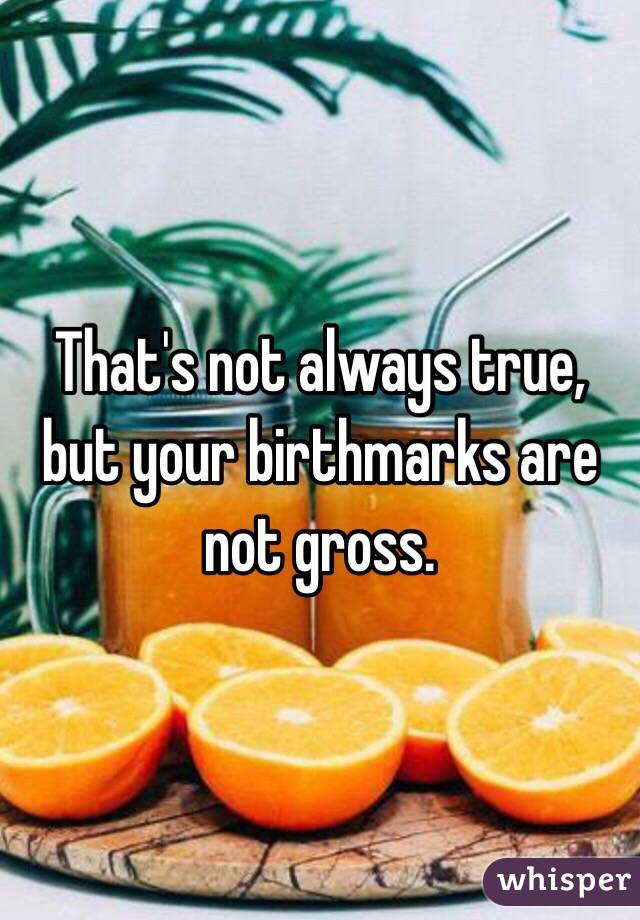 That's not always true, but your birthmarks are not gross. 