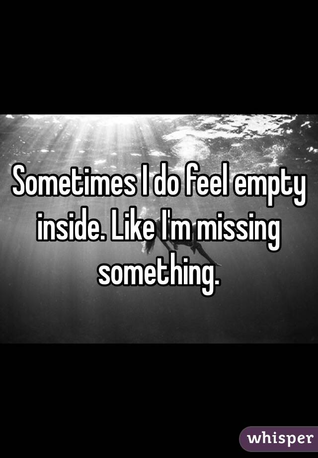 Sometimes I do feel empty inside. Like I'm missing something. 