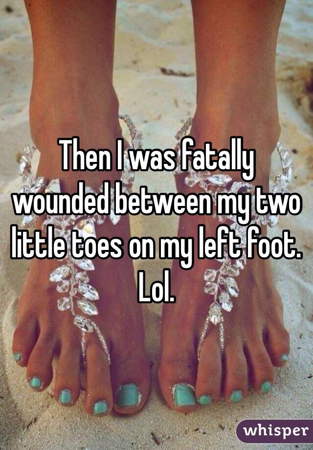 Then I was fatally wounded between my two little toes on my left foot.
Lol. 