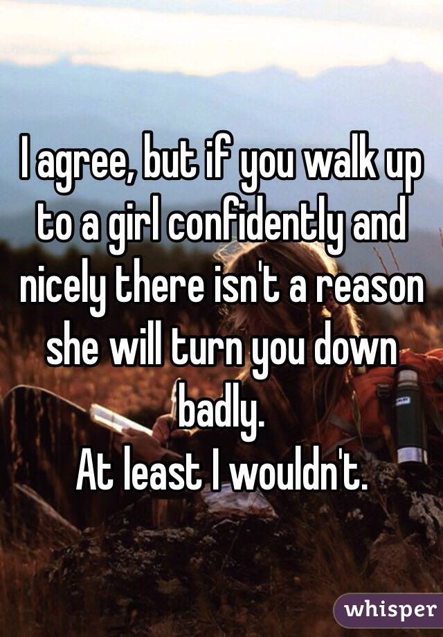 I agree, but if you walk up to a girl confidently and nicely there isn't a reason she will turn you down badly. 
At least I wouldn't.