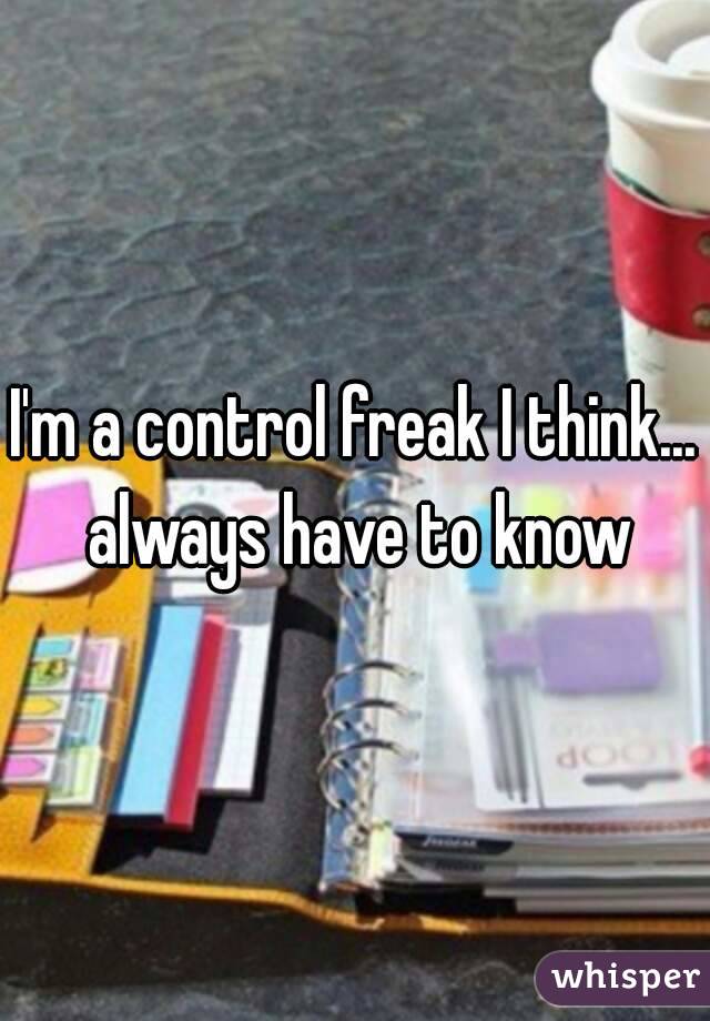 I'm a control freak I think... always have to know