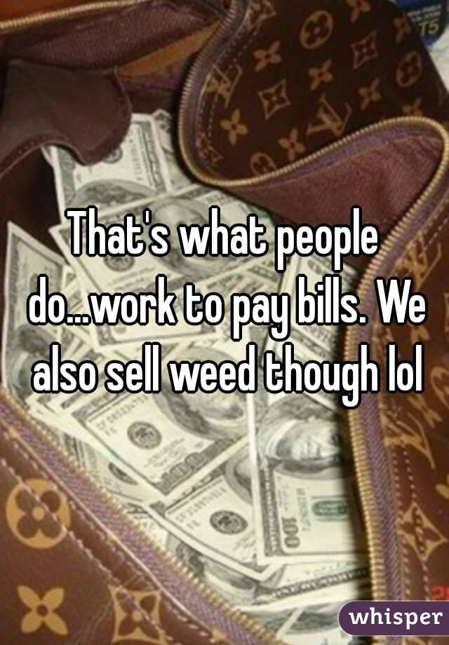 That's what people do...work to pay bills. We also sell weed though lol