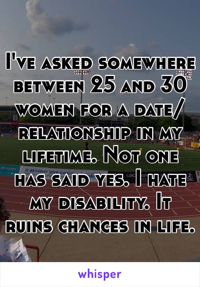 I've asked somewhere between 25 and 30 women for a date/relationship in my lifetime. Not one has said yes. I hate my disability. It ruins chances in life.