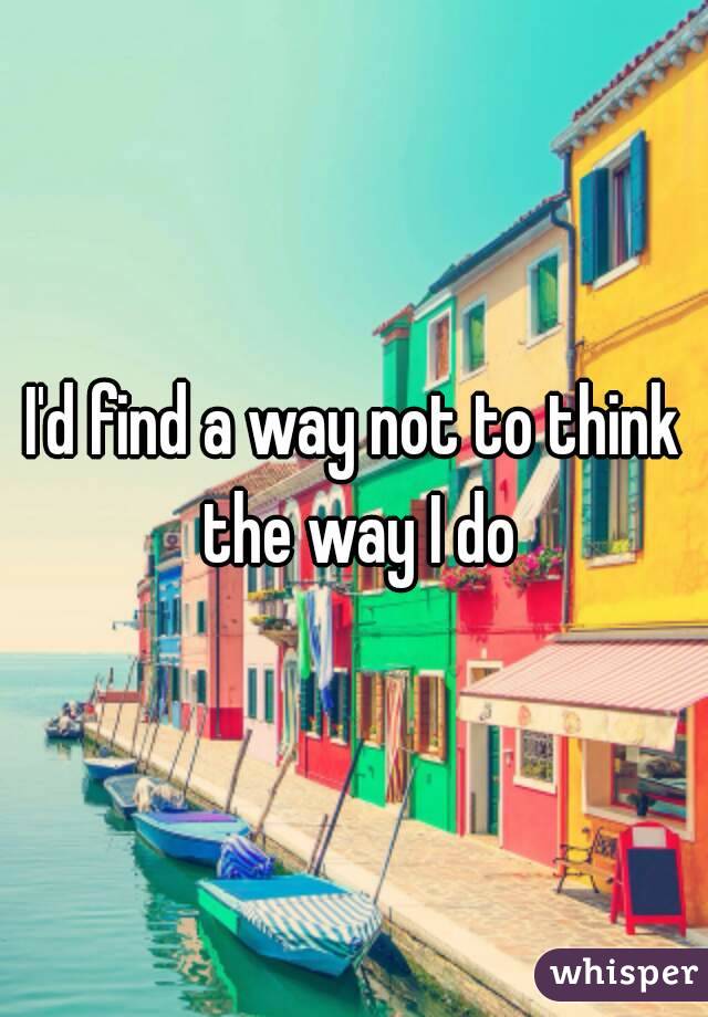 I'd find a way not to think the way I do