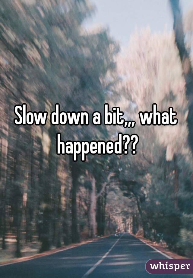 Slow down a bit,,, what happened??