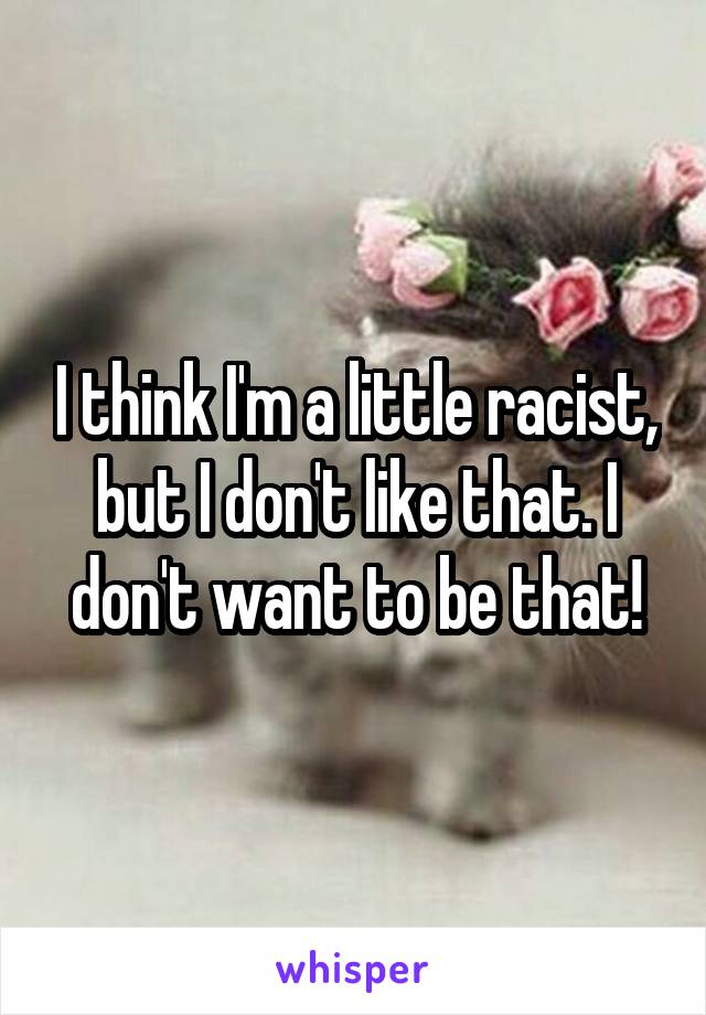 I think I'm a little racist, but I don't like that. I don't want to be that!