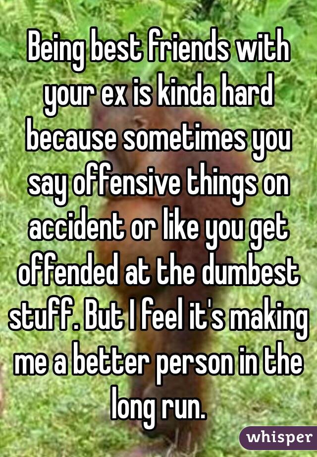 Being best friends with your ex is kinda hard because sometimes you say offensive things on accident or like you get offended at the dumbest stuff. But I feel it's making me a better person in the long run. 