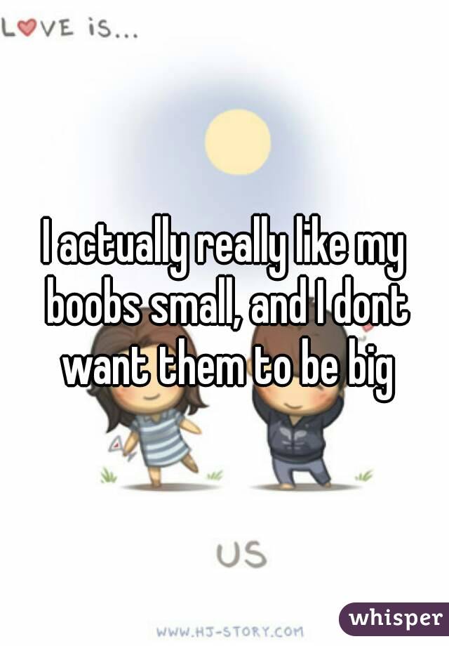 I actually really like my boobs small, and I dont want them to be big