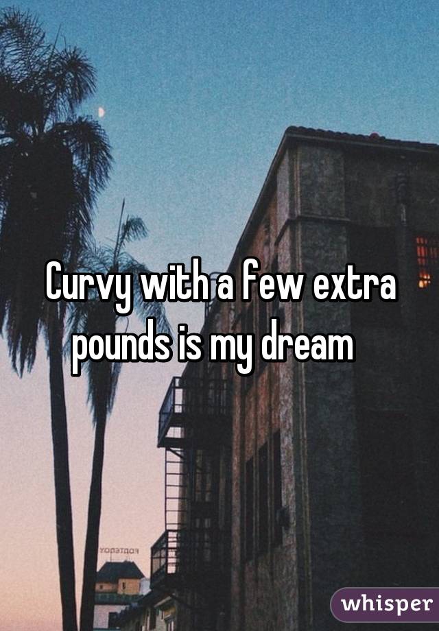 Curvy with a few extra pounds is my dream  