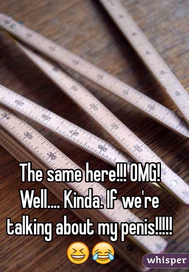 The same here!!! OMG! Well.... Kinda. If we're talking about my penis!!!!!😆😂