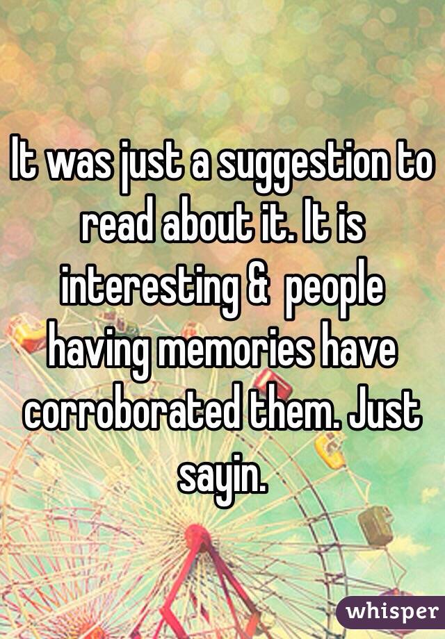 It was just a suggestion to read about it. It is interesting &  people having memories have corroborated them. Just sayin. 