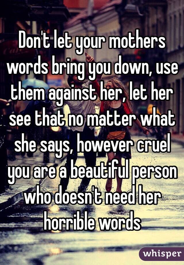 Don't let your mothers words bring you down, use them against her, let her see that no matter what she says, however cruel you are a beautiful person who doesn't need her horrible words 